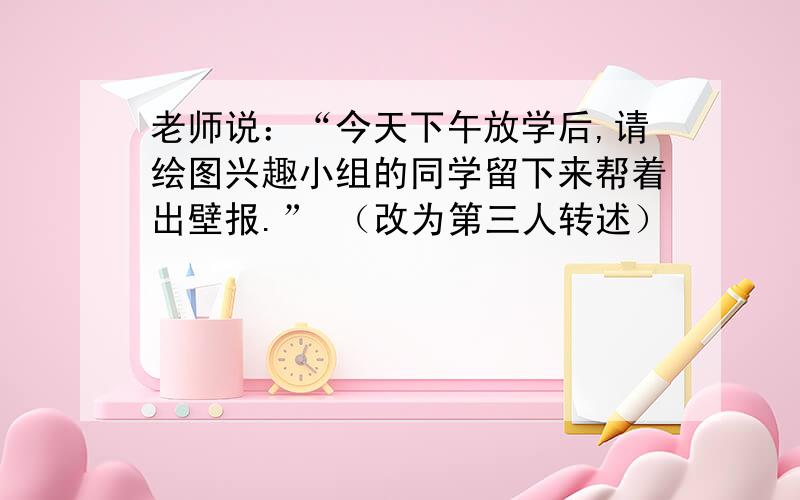 老师说：“今天下午放学后,请绘图兴趣小组的同学留下来帮着出壁报.” （改为第三人转述）