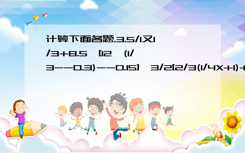 计算下面各题.3.5/1又1/3+8.5*[12*(1/3--0.3)--0.15],3/2[2/3(1/4X+1)+2]--2又1/2=2/3X、［5--(1又5/6+1又11/18)］/(4+4又1/2*6/7/9/14)、1/3+1/15+135+……1997*1999分之1