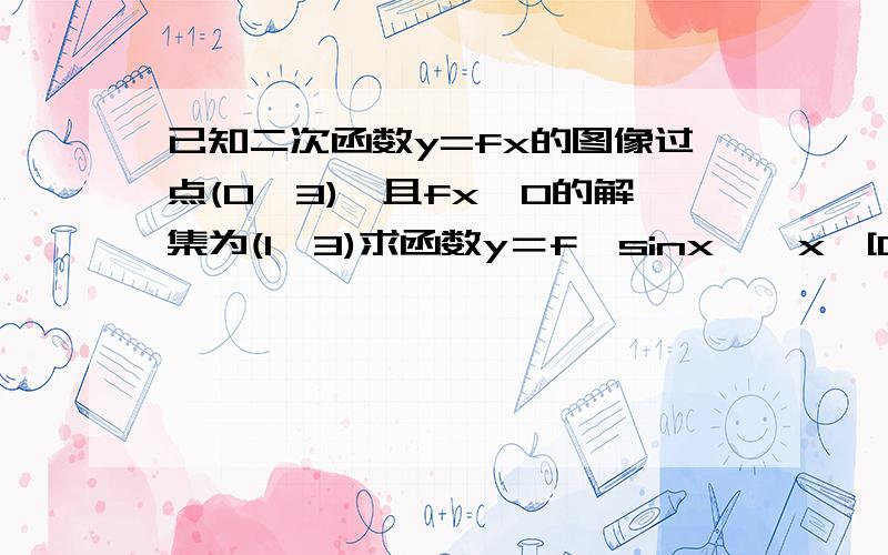 已知二次函数y=fx的图像过点(0,3),且fx>0的解集为(1,3)求函数y＝f﹙sinx﹚,x∈[0,π／2]的最值