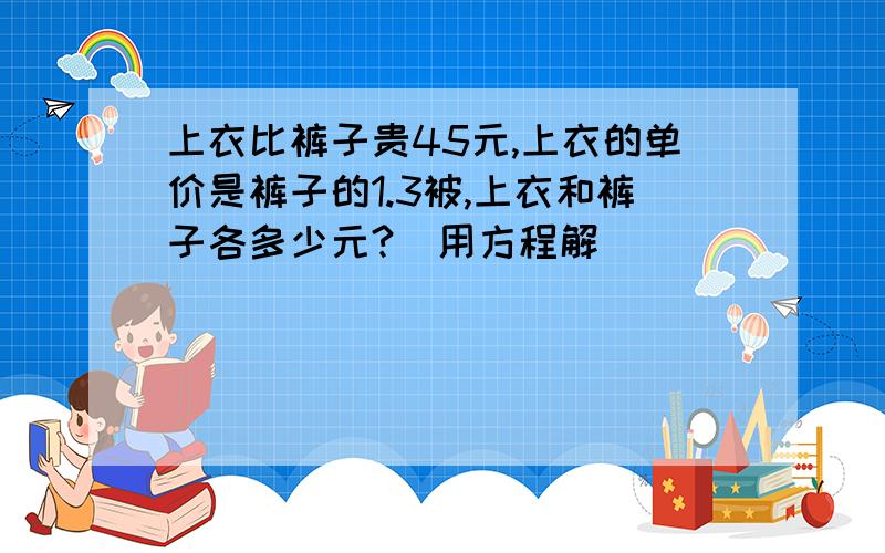 上衣比裤子贵45元,上衣的单价是裤子的1.3被,上衣和裤子各多少元?（用方程解）