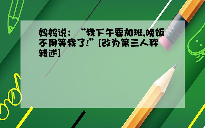 妈妈说：“我下午要加班,晚饭不用等我了!”[改为第三人称转述]