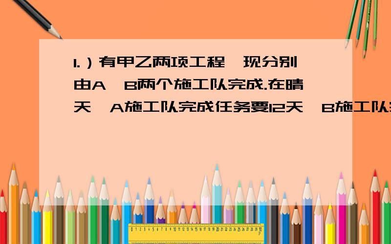 1.）有甲乙两项工程,现分别由A、B两个施工队完成.在晴天,A施工队完成任务要12天,B施工队完成任务要15天.在雨天,A施工队的工作效率要下降50%,B施工队的工作效率要下降25%,最后两施工队同时