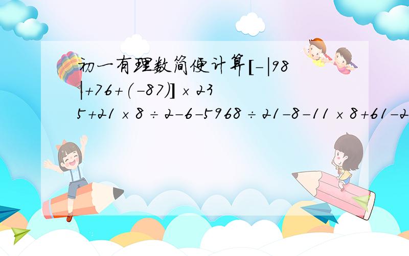 初一有理数简便计算[-|98|+76+(-87)]×235+21×8÷2-6-5968÷21-8-11×8+61-2÷9-7÷9-564.6-(-3÷4+1.6-4-3÷4)22+(-4)+(-2)+4×3-3x+2y-5x-7y(0.5)-(-3又4/1)+2.75-(7又2/1)+2-3又5/3 -(-4又4/3)- (1又5/2 )+ (- 3又4/3)1÷2×(-4÷15) ÷2÷3(-1.8)+(