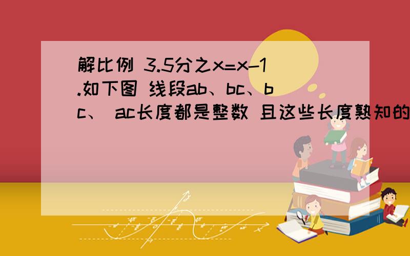 解比例 3.5分之x=x-1.如下图 线段ab、bc、bc、 ac长度都是整数 且这些长度熟知的成绩喂520 那么AC等于（）修改一下问题  线段ab、bc、bc、 ac长度都是整数 且这些长度数值的乘积为520 那么AC等于