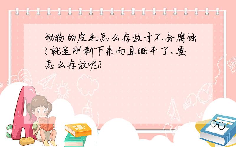 动物的皮毛怎么存放才不会腐蚀?就是刚剥下来而且晒干了,要怎么存放呢?