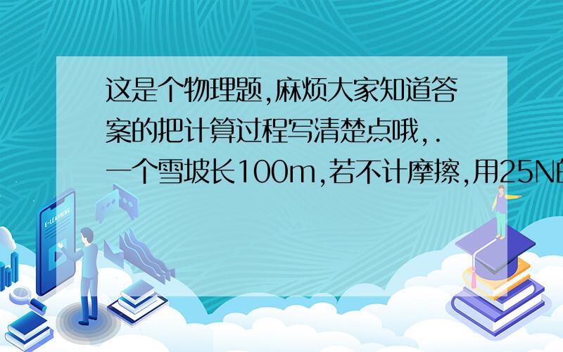 这是个物理题,麻烦大家知道答案的把计算过程写清楚点哦,.一个雪坡长100m,若不计摩擦,用25N的力可把雪撬拉上坡顶,此雪撬重为多少?如果考虑摩擦时,所用拉力为40N,则雪坡的机械效率为多少?