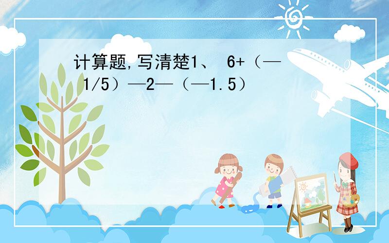 计算题,写清楚1、 6+（— 1/5）—2—（—1.5）