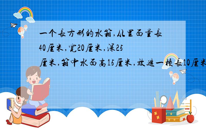 一个长方形的水箱,从里面量长40厘米,宽20厘米,深25厘米,箱中水面高15厘米,放进一棱长10厘米的正方形后,水箱的水面将上升多少厘米