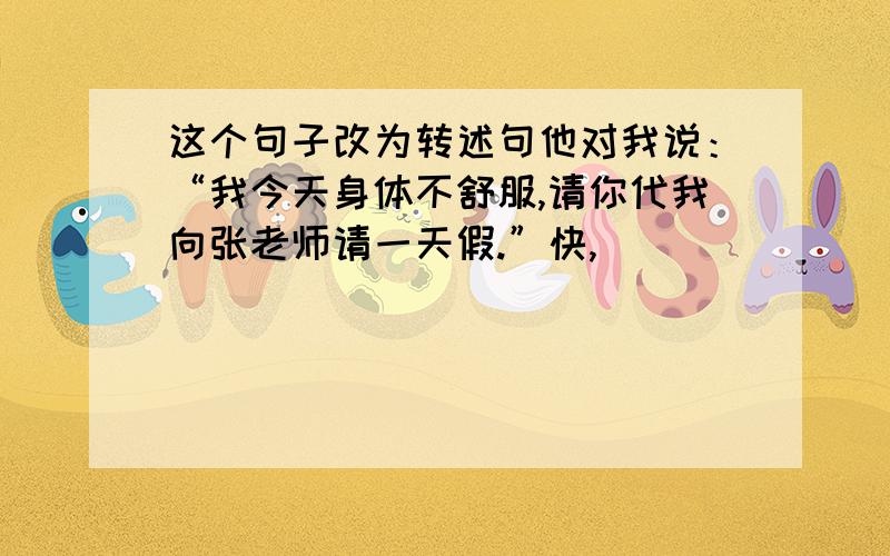 这个句子改为转述句他对我说：“我今天身体不舒服,请你代我向张老师请一天假.”快,