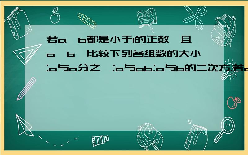 若a、b都是小于1的正数,且a>b,比较下列各组数的大小:a与a分之一;a与ab;a与b的二次方.若a、b都是小于1的正数,且a>b,（1）比较下列各组数的大小：a与a分之一；a与ab；a与b的二次方.（2）若a、b都