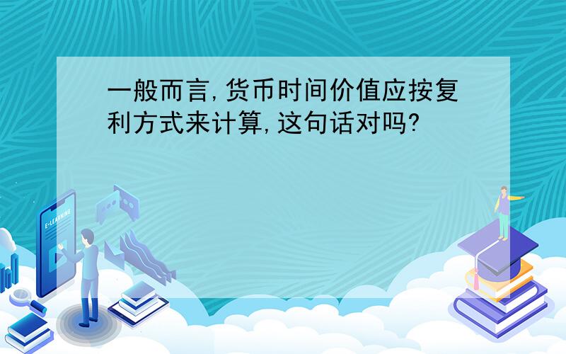 一般而言,货币时间价值应按复利方式来计算,这句话对吗?