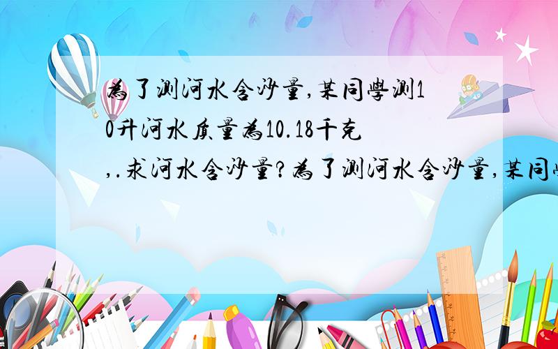 为了测河水含沙量,某同学测10升河水质量为10.18千克,.求河水含沙量?为了测河水含沙量,某同学测10升河水质量为10.18千克,已知沙的密度为2500千克/立方米,求河水含沙量  要有完整的过程,谢谢