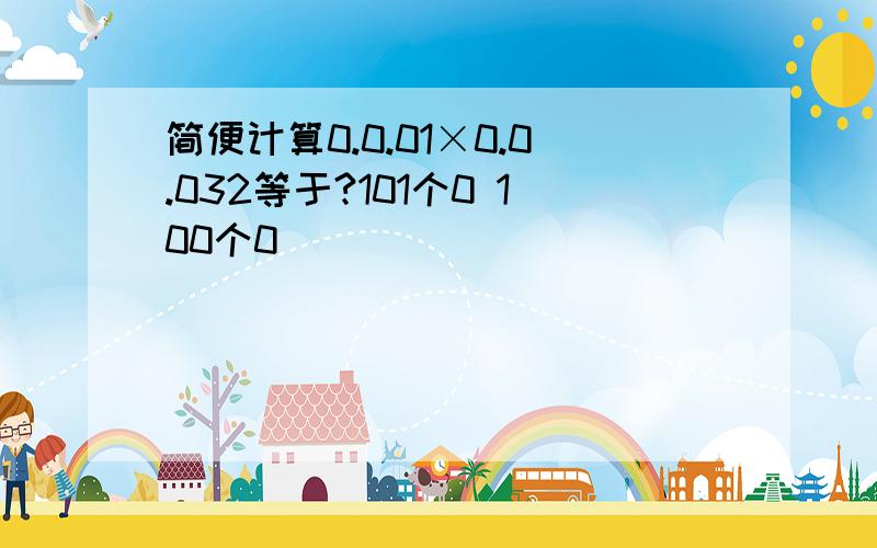 简便计算0.0.01×0.0.032等于?101个0 100个0