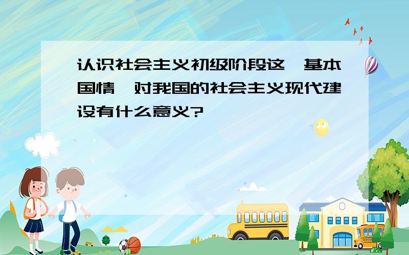 认识社会主义初级阶段这一基本国情,对我国的社会主义现代建设有什么意义?