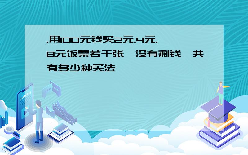 .用100元钱买2元.4元.8元饭票若干张,没有剩钱,共有多少种买法