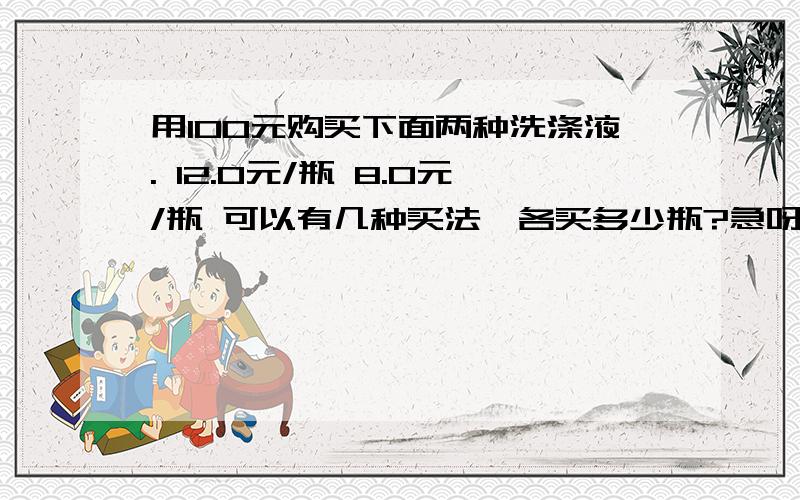 用100元购买下面两种洗涤液. 12.0元/瓶 8.0元/瓶 可以有几种买法,各买多少瓶?急呀!要用方程法做题!1