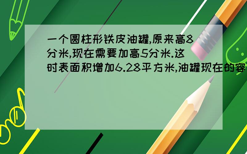 一个圆柱形铁皮油罐,原来高8分米,现在需要加高5分米.这时表面积增加6.28平方米,油罐现在的容积是多少立方米?请列出算式,