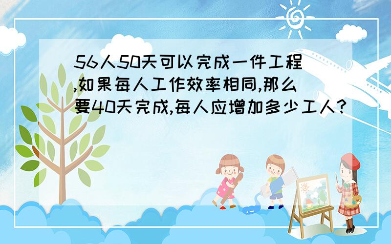 56人50天可以完成一件工程,如果每人工作效率相同,那么要40天完成,每人应增加多少工人?