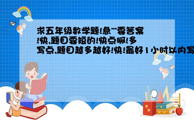 求五年级数学题!急~~要答案!快,题目要短的!快点啊!多写点,题目越多越好!快!最好1小时以内写出!快!急啊~题目不要长!要短!