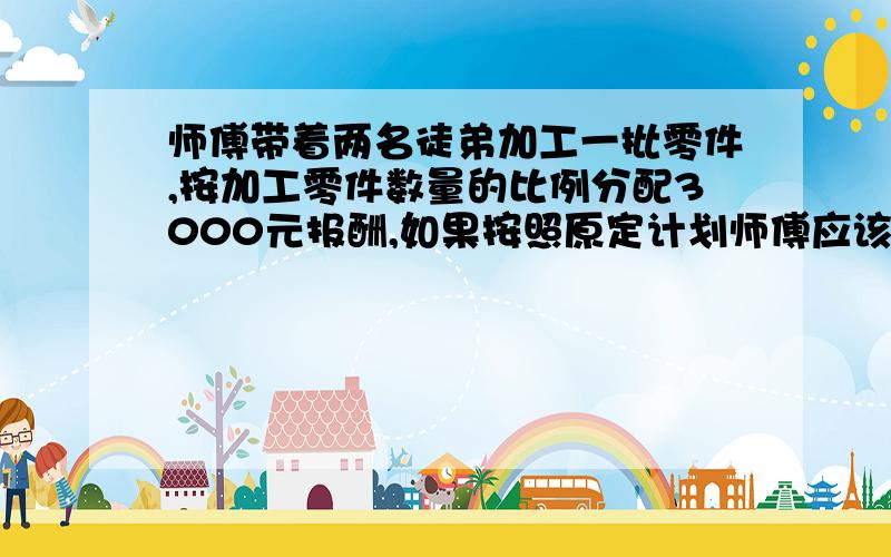 师傅带着两名徒弟加工一批零件,按加工零件数量的比例分配3000元报酬,如果按照原定计划师傅应该得到1800元,但开始工作前有一名徒弟生病住院,最后是师傅和另一名徒弟完成了所有工作.如果