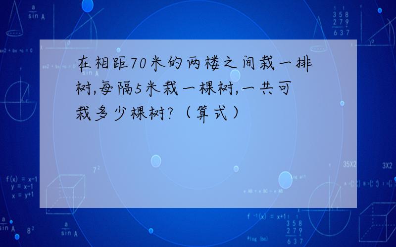 在相距70米的两楼之间栽一排树,每隔5米栽一棵树,一共可栽多少棵树?（算式）