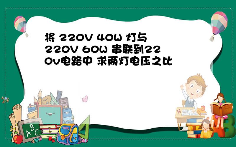 将 220V 40W 灯与 220V 60W 串联到220v电路中 求两灯电压之比