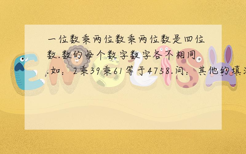 一位数乘两位数乘两位数是四位数.数的每个数字数字各不相同.如：2乘39乘61等于4758.问：其他的填法?一共有31种答案，要用1、2、3、4、5、6、7、8、9。不要用0哦