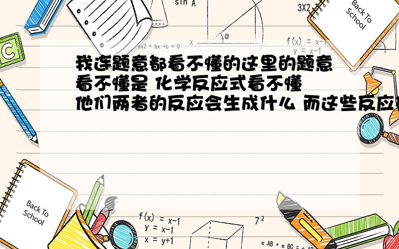 我连题意都看不懂的这里的题意看不懂是 化学反应式看不懂 他们两者的反应会生成什么 而这些反应在练习跟教科书上都没涉及到 要怎么样才能看的懂他们的反应式?是不是根据 一些一般情