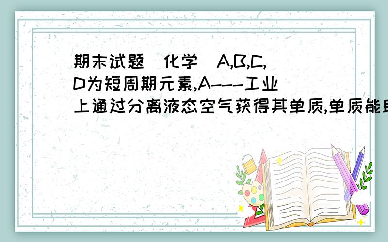 期末试题(化学)A,B,C,D为短周期元素,A---工业上通过分离液态空气获得其单质,单质能助燃.B---气态氢化物显碱性.C---+3价阳离子的核外电子排布与氖原子相同.D---第三周期原子半径最小(1)B在元素