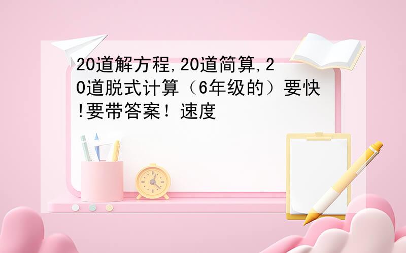 20道解方程,20道简算,20道脱式计算（6年级的）要快!要带答案！速度