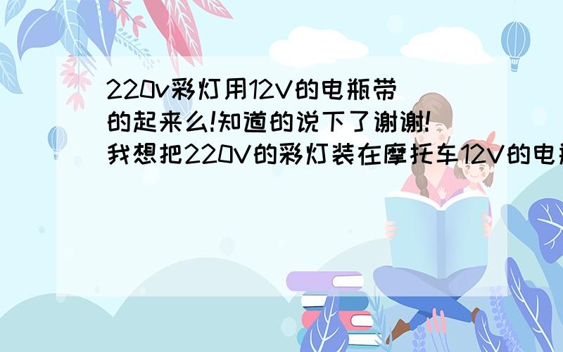 220v彩灯用12V的电瓶带的起来么!知道的说下了谢谢!我想把220V的彩灯装在摩托车12V的电瓶上!耗电厉害不厉害!知道的高手说下!