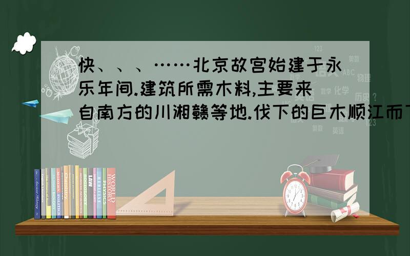 快、、、……北京故宫始建于永乐年间.建筑所需木料,主要来自南方的川湘赣等地.伐下的巨木顺江而下自西向东运到南京,然后沿运河北上运到北京地区.石料主要来自河北太行山区,这里盛产