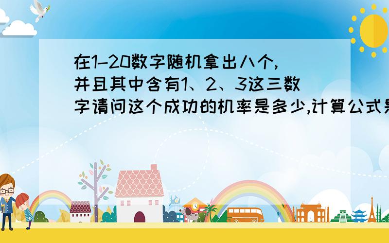 在1-20数字随机拿出八个,并且其中含有1、2、3这三数字请问这个成功的机率是多少,计算公式是什么?（都是可不按顺序的）.其实就是，广东省快乐十分的彩票玩法中的，选三，的机率数法。