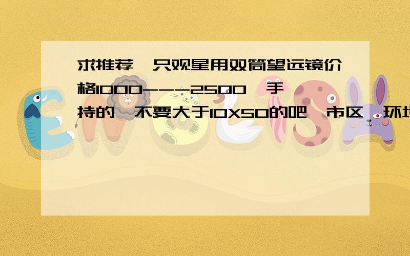 求推荐一只观星用双筒望远镜价格1000---2500,手持的,不要大于10X50的吧,市区,环境不是特别好.求大大推荐,3Q～