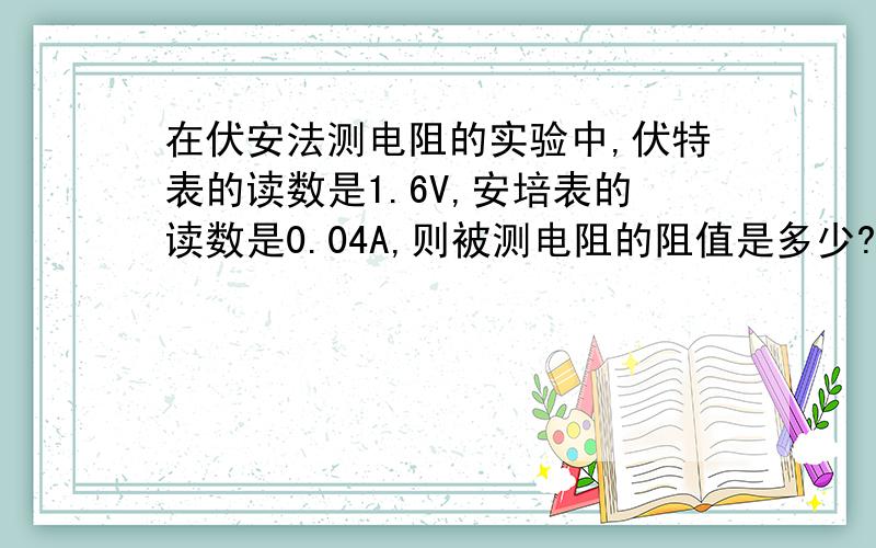 在伏安法测电阻的实验中,伏特表的读数是1.6V,安培表的读数是0.04A,则被测电阻的阻值是多少?