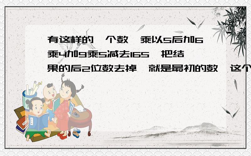 有这样的一个数,乘以5后加6乘4加9乘5减去165,把结果的后2位数去掉,就是最初的数,这个数是多少?帮我解