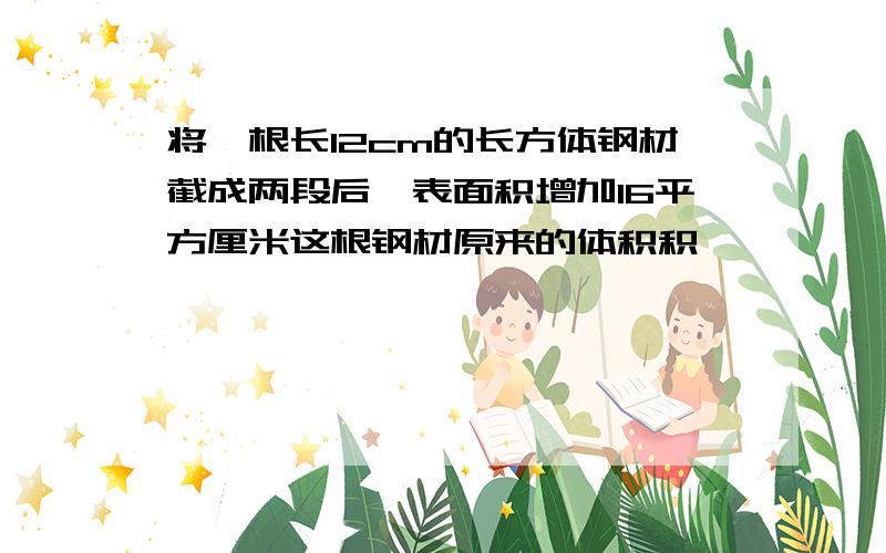 将一根长12cm的长方体钢材截成两段后,表面积增加16平方厘米这根钢材原来的体积积