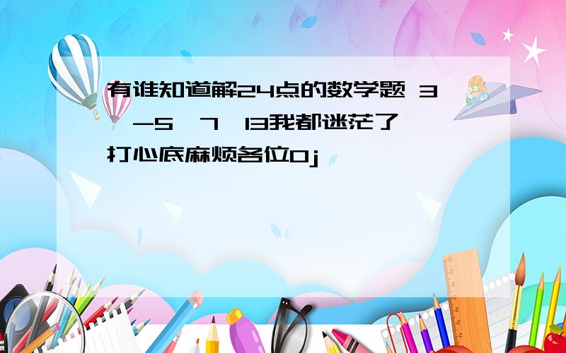 有谁知道解24点的数学题 3,-5,7,13我都迷茫了,打心底麻烦各位0j