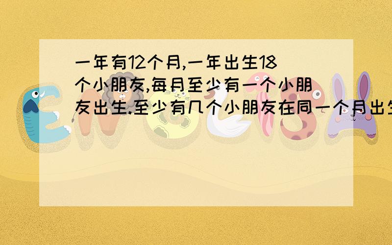 一年有12个月,一年出生18个小朋友,每月至少有一个小朋友出生.至少有几个小朋友在同一个月出生?最多有几个小朋友在同一个月出生?