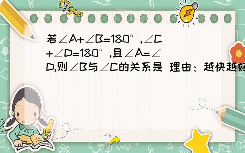 若∠A+∠B=180°,∠C+∠D=180°,且∠A=∠D,则∠B与∠C的关系是 理由：越快越好!