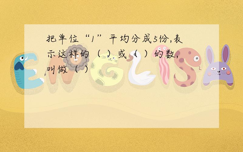 把单位“1”平均分成5份,表示这样的（ ）或（ ）的数,叫做（ ）