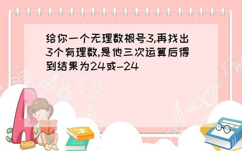 给你一个无理数根号3,再找出3个有理数,是他三次运算后得到结果为24或-24