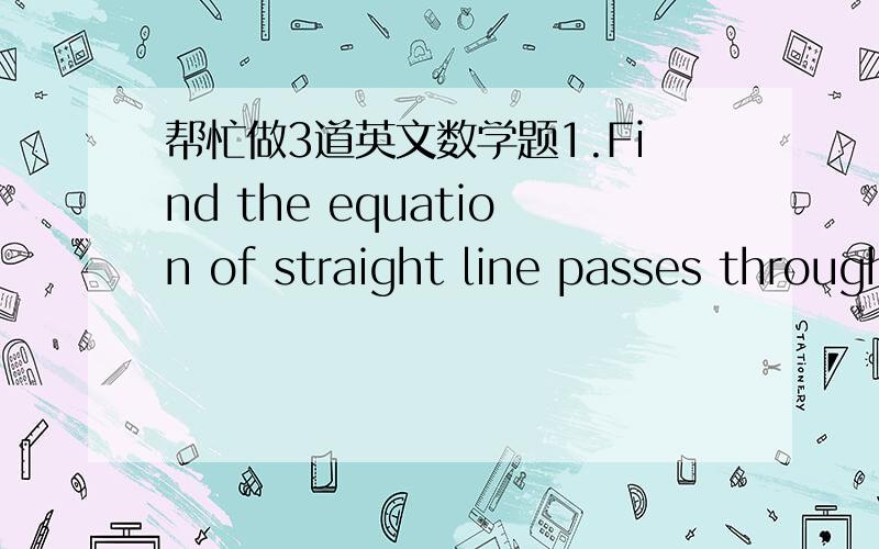 帮忙做3道英文数学题1.Find the equation of straight line passes through the midpoint of the interval joining (6,2) and (-2,4).and the orgin.2.the midpoint of an interval is (2.4). If the coordinates at the ends of the interval are (m,5) and (