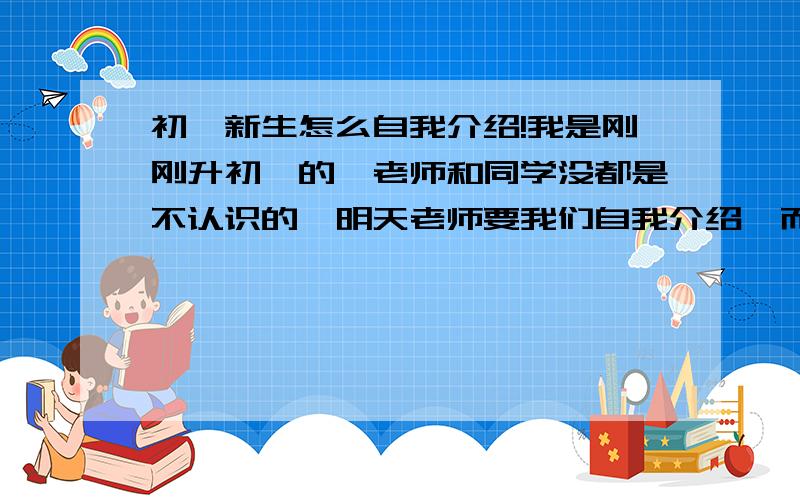 初一新生怎么自我介绍!我是刚刚升初一的,老师和同学没都是不认识的,明天老师要我们自我介绍,而且不能随便乱说几句,内容不要太少.但是不要太多,不要太幼稚（此2要求本人要的）注意：