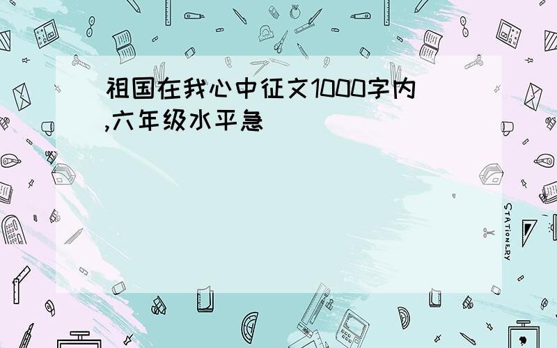 祖国在我心中征文1000字内,六年级水平急