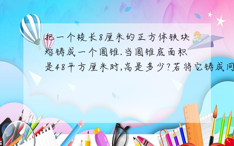 把一个棱长8厘米的正方体铁块熔铸成一个圆锥.当圆锥底面积是48平方厘米时,高是多少?若将它铸成同底的圆柱高是多少