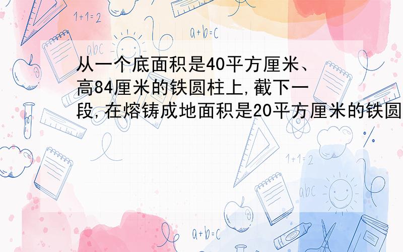 从一个底面积是40平方厘米、高84厘米的铁圆柱上,截下一段,在熔铸成地面积是20平方厘米的铁圆锥,这个铁锥的高与剩下部分铁圆锥的高正好相等,那么从原来的铁圆柱上截下部分的高是多少厘