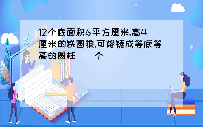 12个底面积6平方厘米,高4厘米的铁圆锥,可熔铸成等底等高的圆柱（）个