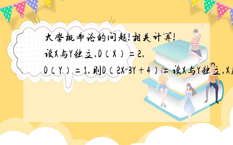 大学概率论的问题!相关计算!设X与Y独立,D（X）=2,D（Y）=1,则D（2X-3Y+4）=设X与Y独立,X服从参数为3,Y服从参数4的指数分布则E（2X+Y）,D（-2X+3Y）=已知X服从B（10,0.25)则E（X）,D（X）；3E（X）／4D（X