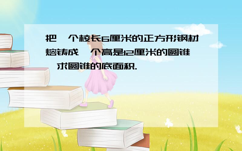 把一个棱长6厘米的正方形钢材熔铸成一个高是12厘米的圆锥,求圆锥的底面积.